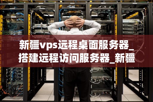 新疆vps远程桌面服务器_搭建远程访问服务器_新疆VPS远程桌面服务器的应用与优势