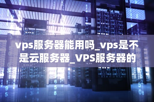 vps服务器能用吗_vps是不是云服务器_VPS服务器的实用性及其应用