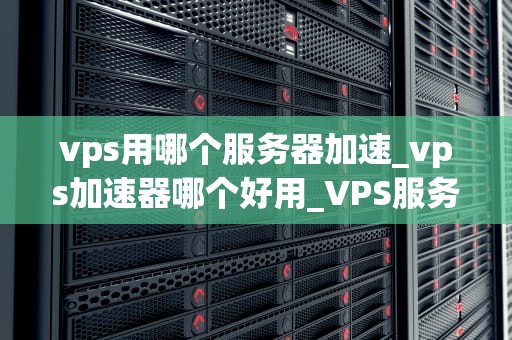 vps用哪个服务器加速_vps加速器哪个好用_VPS服务器加速的全面指南