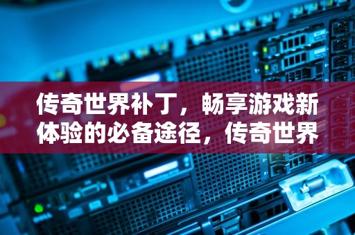 传奇世界补丁，畅享游戏新体验的必备途径，传奇世界补丁教程