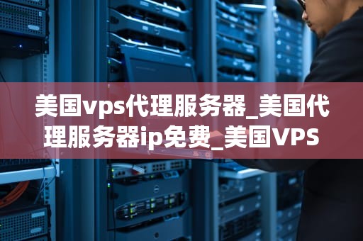 美国vps代理服务器_美国代理服务器ip免费_美国VPS代理服务器的全面解析