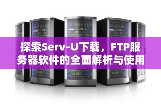 探索Serv-U下载，FTP服务器软件的全面解析与使用指南，servu下载安装