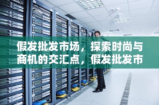 假发批发市场，探索时尚与商机的交汇点，假发批发市场哪里最大最便宜