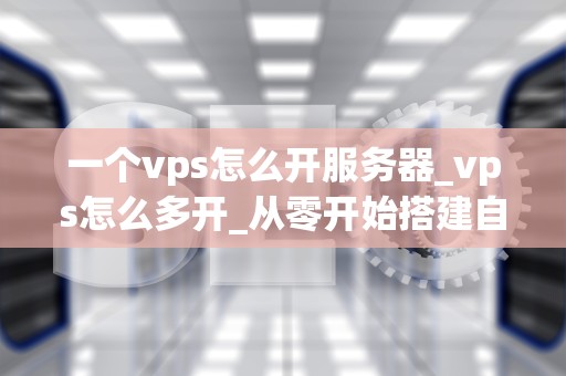 一个vps怎么开服务器_vps怎么多开_从零开始搭建自己的服务器：使用VPS的完全指南
