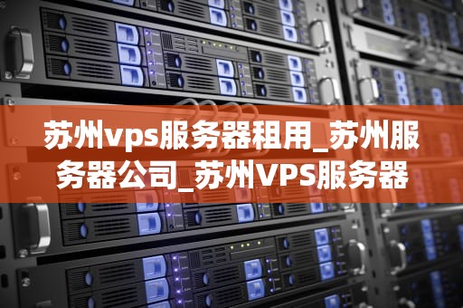 苏州vps服务器租用_苏州服务器公司_苏州VPS服务器租用的全面指南