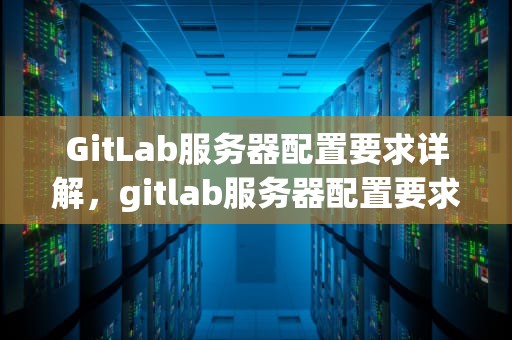 GitLab服务器配置要求详解，gitlab服务器配置要求