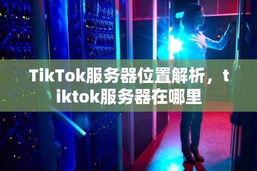 TikTok服务器位置解析，tiktok服务器在哪里