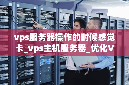 vps服务器操作的时候感觉卡_vps主机服务器_优化VPS服务器操作体验，提升运行效率