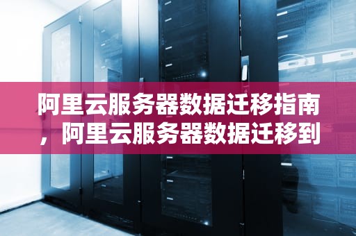 阿里云服务器数据迁移指南，阿里云服务器数据迁移到新的服务器