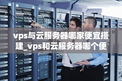 vps与云服务器哪家便宜搭建_vps和云服务器哪个便宜_VPS与云服务器哪家便宜搭建？