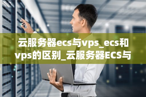 云服务器ecs与vps_ecs和vps的区别_云服务器ECS与VPS的比较与选择