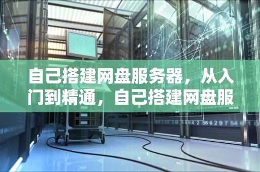 自己搭建网盘服务器，从入门到精通，自己搭建网盘服务器端软件