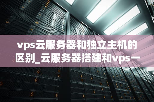 vps云服务器和独立主机的区别_云服务器搭建和vps一样吗?_深入解析VPS云服务器与独立主机的区别
