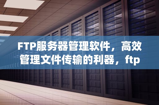 FTP服务器管理软件，高效管理文件传输的利器，ftp服务器管理软件有哪些