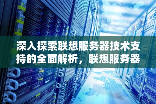 深入探索联想服务器技术支持的全面解析，联想服务器技术支持电话