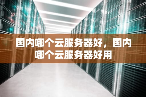 国内哪个云服务器好，国内哪个云服务器好用