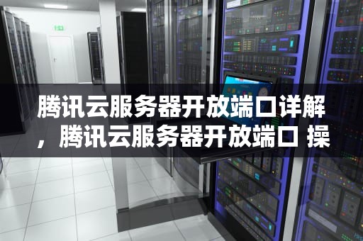 腾讯云服务器开放端口详解，腾讯云服务器开放端口 操作步骤