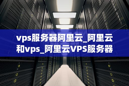 vps服务器阿里云_阿里云和vps_阿里云VPS服务器的优势与应用