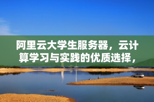 阿里云大学生服务器，云计算学习与实践的优质选择，阿里云大学生服务器免费