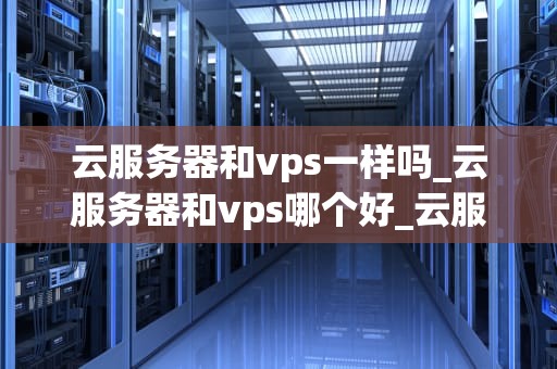 云服务器和vps一样吗_云服务器和vps哪个好_云服务器与VPS：一场深度比较