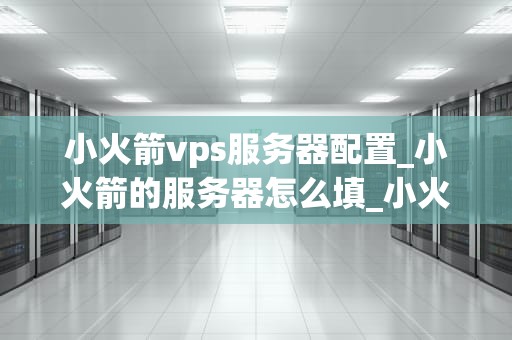 小火箭vps服务器配置_小火箭的服务器怎么填_小火箭VPS服务器配置详解