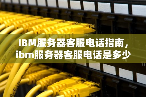 IBM服务器客服电话指南，ibm服务器客服电话是多少