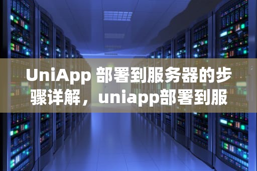 UniApp 部署到服务器的步骤详解，uniapp部署到服务器上