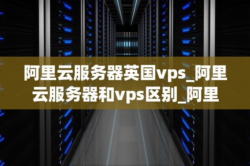 阿里云服务器英国vps_阿里云服务器和vps区别_阿里云服务器英国VPS的优势与应用