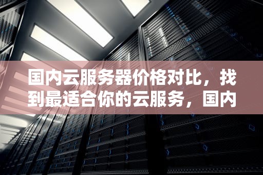 国内云服务器价格对比，找到最适合你的云服务，国内云服务器价格对比