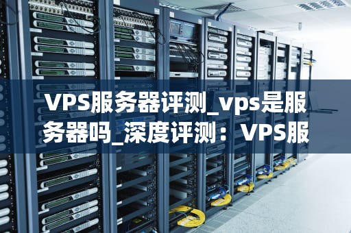 VPS服务器评测_vps是服务器吗_深度评测：VPS服务器的性能与优势