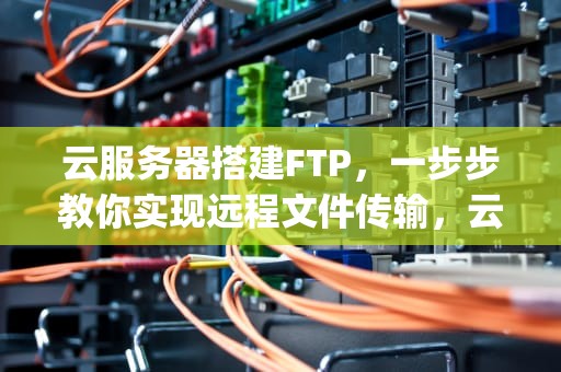 云服务器搭建FTP，一步步教你实现远程文件传输，云服务器搭建ftp服务器