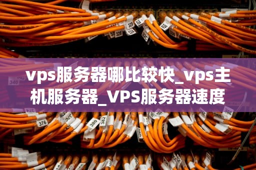 vps服务器哪比较快_vps主机服务器_VPS服务器速度比较：选择最佳性能的关键因素