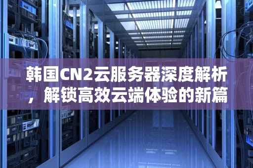 韩国CN2云服务器深度解析，解锁高效云端体验的新篇章，韩国cn2 服务器