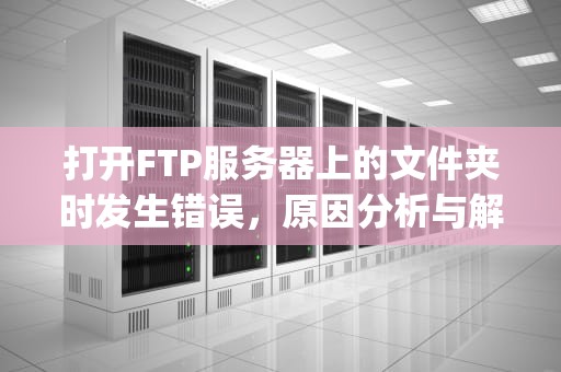 打开FTP服务器上的文件夹时发生错误，原因分析与解决方案，打开ftp服务器上的文件夹发生错误 请检查550