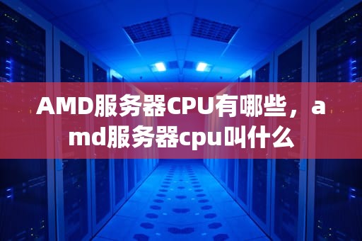 AMD服务器CPU有哪些，amd服务器cpu叫什么
