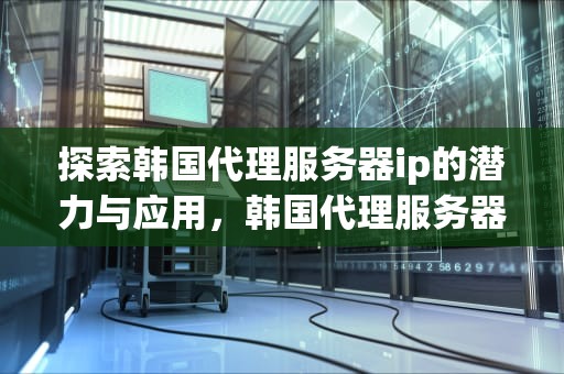 探索韩国代理服务器ip的潜力与应用，韩国代理服务器ip去哪买