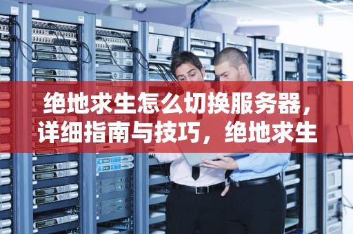 绝地求生怎么切换服务器，详细指南与技巧，绝地求生怎么切换服务器亚服