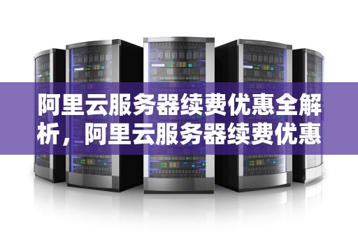 阿里云服务器续费优惠全解析，阿里云服务器续费优惠券