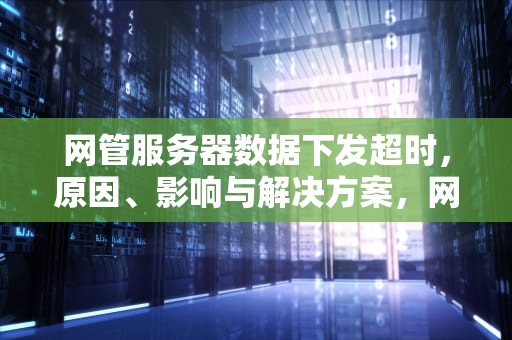 网管服务器数据下发超时，原因、影响与解决方案，网管服务器数据下发超时怎么办