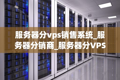 服务器分vps销售系统_服务器分销商_服务器分VPS销售系统：一种创新的销售模式