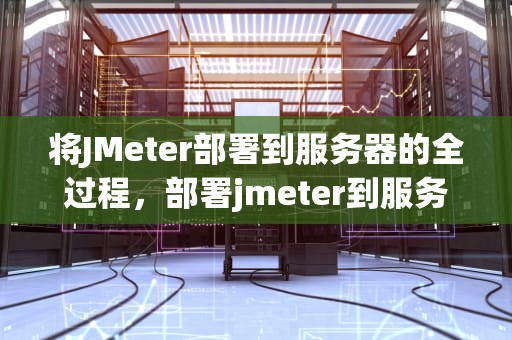 将JMeter部署到服务器的全过程，部署jmeter到服务器上