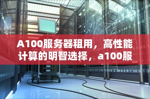 A100服务器租用，高性能计算的明智选择，a100服务器租用价格