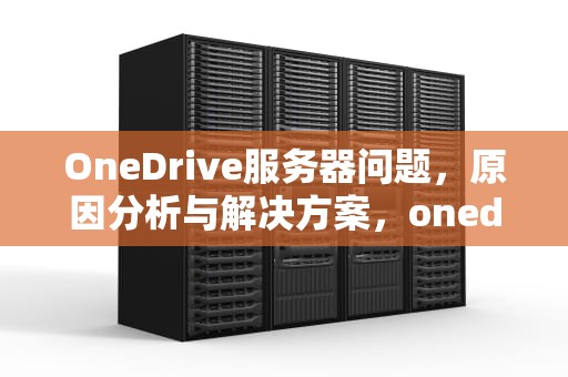 OneDrive服务器问题，原因分析与解决方案，onedrive服务器出现问题0x8004def5