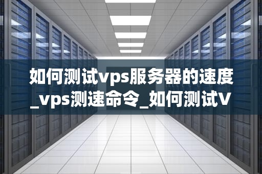 如何测试vps服务器的速度_vps测速命令_如何测试VPS服务器的速度