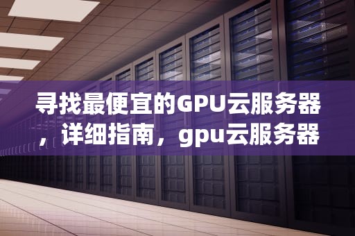 寻找最便宜的GPU云服务器，详细指南，gpu云服务器哪家便宜点