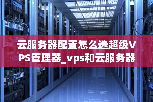 云服务器配置怎么选超级VPS管理器_vps和云服务器的区别超级vps管理器_超级VPS管理器的选择与配置
