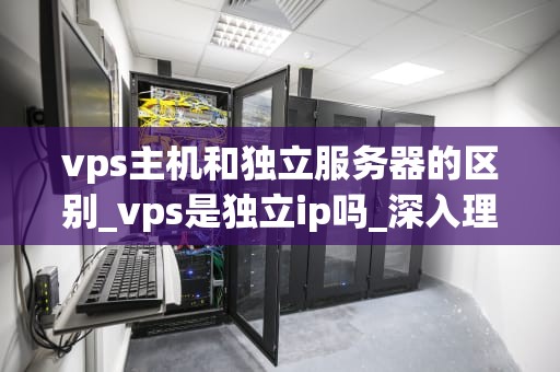 vps主机和独立服务器的区别_vps是独立ip吗_深入理解VPS主机和独立服务器的区别