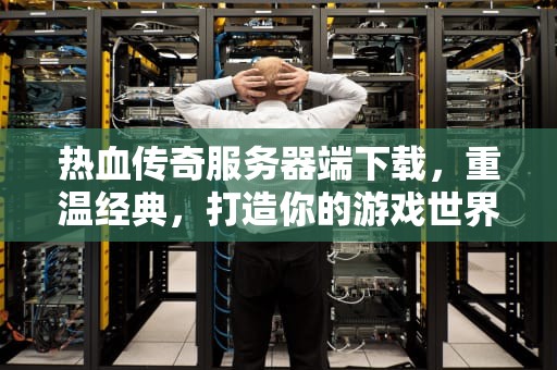 热血传奇服务器端下载，重温经典，打造你的游戏世界，热血传奇服务器端下载基地