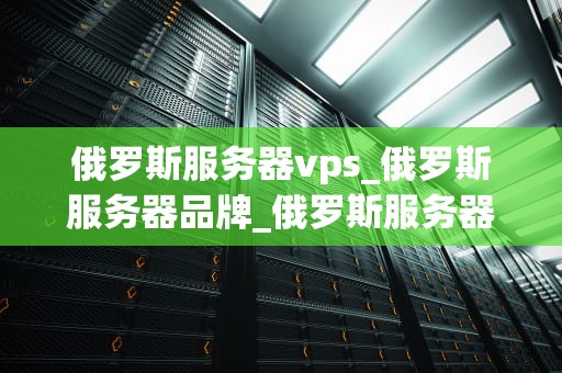 俄罗斯服务器vps_俄罗斯服务器品牌_俄罗斯服务器VPS的优势与应用