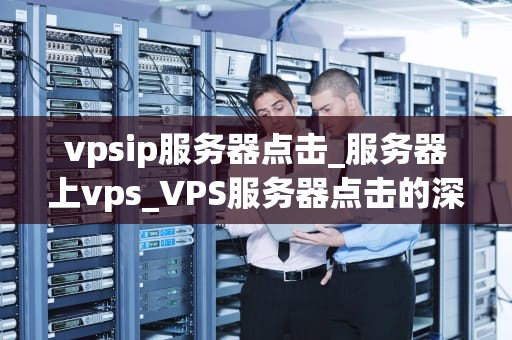 vpsip服务器点击_服务器上vps_VPS服务器点击的深度解析